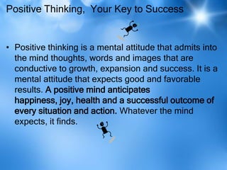 Positive Thinking, Your Key to Success


• Positive thinking is a mental attitude that admits into
  the mind thoughts, words and images that are
  conductive to growth, expansion and success. It is a
  mental attitude that expects good and favorable
  results. A positive mind anticipates
  happiness, joy, health and a successful outcome of
  every situation and action. Whatever the mind
  expects, it finds.
 