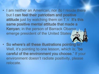 • I am neither an American, nor do I reside there
  but I can feel their patriotism and positive
  attitude just by watching them on T.V. It’s this
  same positive mental attitude that made a
  Kenyan; in the person of Barrack Obama
  emerge president of the United States.

• So where’s all these illustrations pointing to?
  Well, it’s pointing to one lesson, which is; “be
  careful of the environment you choose.” If your
  environment doesn’t radiate positivity, please
  relocate.
 