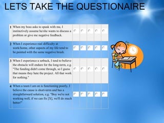 LETS TAKE THE QUESTIONAIRE

1 When my boss asks to speak with me, I
  instinctively assume he/she wants to discuss a
  problem or give me negative feedback.

2 When I experience real difficulty at
  work/home, other aspects of my life tend to
  be painted with the same negative brush.

3 When I experience a setback, I tend to believe
  the obstacle will endure for the long-term, e.g.
  "The funding didn't come through, so I guess
  that means they hate the project. All that work
  for nothing."

4 When a team I am on is functioning poorly, I
  believe the cause is short-term and has a
  straightforward solution, e.g. "Boy we're not
  working well, if we can fix [X], we'll do much
  better!"
 
