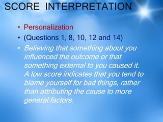 SCORE INTERPRETATION
  • Personalization
  • (Questions 1, 8, 10, 12 and 14)
  • Believing that something about you
   influenced the outcome or that
   something external to you caused it.
   A low score indicates that you tend to
   blame yourself for bad things, rather
   than attributing the cause to more
   general factors.
 