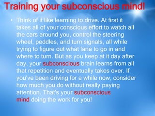 Training your subconscious mind!
 • Think of it like learning to drive. At first it
   takes all of your conscious effort to watch all
   the cars around you, control the steering
   wheel, peddles, and turn signals, all while
   trying to figure out what lane to go in and
   where to turn. But as you keep at it day after
   day, your subconscious brain learns from all
   that repetition and eventually takes over. If
   you've been driving for a while now, consider
   how much you do without really paying
   attention. That's your subconscious
   mind doing the work for you!
 
