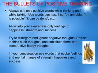 THE BULLETS OF POSITIVE THINKING
• Always use only positive words while thinking and
  while talking. Use words such as, 'I can', 'I am able', 'it
  is possible', 'it can be done', etc.

  Allow into your awareness only feelings of
  happiness, strength and success.

  Try to disregard and ignore negative thoughts. Refuse
  to think such thoughts, and substitute them with
  constructive happy thoughts.

  In your conversation use words that evoke feelings
  and mental images of strength, happiness and
  success
                                                       *Image via Bing
 
