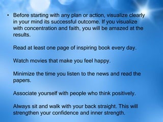 • Before starting with any plan or action, visualize clearly
  in your mind its successful outcome. If you visualize
  with concentration and faith, you will be amazed at the
  results.

  Read at least one page of inspiring book every day.

  Watch movies that make you feel happy.

  Minimize the time you listen to the news and read the
  papers.

  Associate yourself with people who think positively.

  Always sit and walk with your back straight. This will
  strengthen your confidence and inner strength.
 