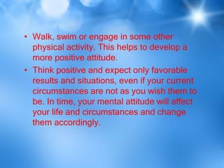 • Walk, swim or engage in some other
  physical activity. This helps to develop a
  more positive attitude.
• Think positive and expect only favorable
  results and situations, even if your current
  circumstances are not as you wish them to
  be. In time, your mental attitude will affect
  your life and circumstances and change
  them accordingly.
 