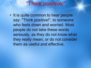 "Think positive!",
• It is quite common to hear people
  say: "Think positive!", to someone
  who feels down and worried. Most
  people do not take these words
  seriously, as they do not know what
  they really mean, or do not consider
  them as useful and effective.
 