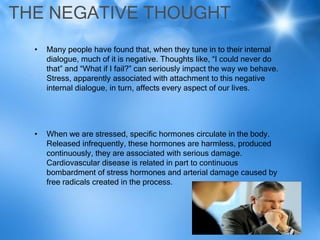THE NEGATIVE THOUGHT
  •   Many people have found that, when they tune in to their internal
      dialogue, much of it is negative. Thoughts like, “I could never do
      that” and “What if I fail?” can seriously impact the way we behave.
      Stress, apparently associated with attachment to this negative
      internal dialogue, in turn, affects every aspect of our lives.




  •   When we are stressed, specific hormones circulate in the body.
      Released infrequently, these hormones are harmless, produced
      continuously, they are associated with serious damage.
      Cardiovascular disease is related in part to continuous
      bombardment of stress hormones and arterial damage caused by
      free radicals created in the process.
 