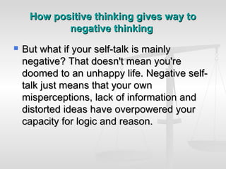 How positive thinking gives way to
            negative thinking
   But what if your self-talk is mainly
    negative? That doesn't mean you're
    doomed to an unhappy life. Negative self-
    talk just means that your own
    misperceptions, lack of information and
    distorted ideas have overpowered your
    capacity for logic and reason.
 