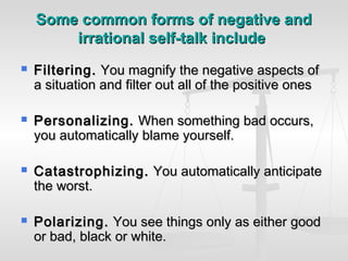Some common forms of negative and
        irrational self-talk include
   Filtering. You magnify the negative aspects of
    a situation and filter out all of the positive ones

   Personalizing. When something bad occurs,
    you automatically blame yourself.

   Catastrophizing. You automatically anticipate
    the worst.

   Polarizing. You see things only as either good
    or bad, black or white.
 