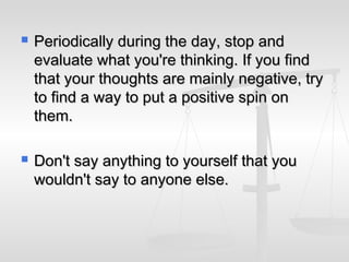    Periodically during the day, stop and
    evaluate what you're thinking. If you find
    that your thoughts are mainly negative, try
    to find a way to put a positive spin on
    them.

   Don't say anything to yourself that you
    wouldn't say to anyone else.
 
