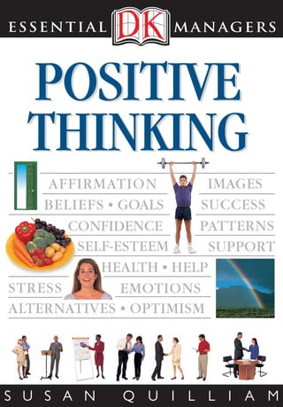 ESSENTIAL                                   m ana g e r s                                                                             ESSENTIAL          m ana g e r s




                                                                                                                                                                    ESSENTIAL
   ESSENTIAL                     managers                                                                                                                                                                                  ESSENTIAL                 managers




                                                                  POSITIVE                                                                                                                POSITIVE                         L
            TITLES IN THE SERIES                                                                                                                                                                                                earn how to be positive, create optimism,




                                                                                                                   Jacket image Front: FLPA/Minden Pictures (br).
  Achieving Excellence • Balancing Work & Life                                                                                                                                                                                  and develop the feelgood factor so
  Coaching Successfully • Communicate Clearly                                                                                                                                                                              you can overcome negativity and fulfil your
     Dealing with People • How to Delegate


                                                                  THINKING
                                                                                                                                                                                                                           potential. Positive Thinking shows you how to
   Dealing with Difficult People • Do It Now!
                                                                                                                                                                                                                           evaluate your positivity and then transform




                                                                                                                                                                                          THINKING




                                                                                                                                                                    m
      Effective Public Relations • Improving
       Your Memory • Influencing People                                                                                                                                                                                    your approach to living through rethinking
      Interviewing Skills • Learning to Lead                                                                                                                                                                               negative beliefs, optimizing self-esteem,
    Making Decisions • Making Presentations           Find out how to be positive, create optimism, and live                                                                                                               and creating an environment, routine, and




                                                                                                                                                                    anagers
     Manage Your Time • Managing Budgets                 a confident and fulfilled life with these practical,                                                                                                              lifestyle that constantly enhance your mood.
     Managing Change • Managing Meetings
                                                                    easy-to-follow techniques                                                                                                                              Focus points help you apply new mental and
                                                                                •
     Managing Teams • Managing Your Boss
 Marketing Effectively • Maximizing Performance                                                                                                                                                                            emotional strategies for affirmative thinking
                                                  Assess your thinking patterns and change negative perceptions                                                                             AFFIRMATION         IMAGES




                                                                                                                                                                    POSITIVE THINKING
      Motivating People • Negotiating Skills                                                                                                                                                                               so you can live a confident and fulfilled life.
  Performance Reviews • Project Management
    Putting Customers First • Reducing Stress
                                                                                •
                                                   Think positively both in personal and professional situations                                                                            BELIEFS • GOALS    SUCCESS     SUSAN QUILLIAM is a renowned
     Selling Successfully • Strategic Thinking                     with the aid of simple checklists                                                                                                                       expert on personal effectiveness, specializing
 Thinking Creatively • Understanding Accounts
       Writing Skills • Writing Your Resumé                                       •
                                                       Explore different options for action with flow charts,
                                                                                                                                                                                               CONFIDENCE      PATTERNS    in mental strategy, non-verbal communication,
                                                                                                                                                                                                                           and relationships. She has 26 years' experience
                                                                   diagrams, and useful examples                                                                                                SELF-ESTEEM      SUPPORT   in consultancy and training with organizations
                                                                                                                                                                                                                           in the public and private sectors. Susan
                                                                                                                                                                                                   HEALTH • HELP           writes several advice columns for magazines

             ALSO AVAILABLE                                                                                                                                                             STRESS        EMOTIONS             and websites in the United States and
                                                                                                                                                                                                                           Great Britain, and contributes regularly to
          Essential Manager’s Manual                Discover more at
           Managing for Excellence                  www.dk.com                                                                                                                          ALTERNATIVES • OPTIMISM            radio, television, and the press. This is her
                                                                                                                                                                                                                           eighteenth book; previous titles have been
        Successful Manager’s Handbook                                                 Printed in China
                                                                                                                                                                                                                           published in 31 countries and 22 languages.




 www.dk.com

             ISBN: 978-0-7566-3418-6
                                                                                                                                                                                        S U S A N    Q U I L L I A M                     $7.00    USA    $8.95    Canada




US_JKT_POSI_THINK_Final.indd 1                                                                                                                                                                                                                                  5/9/07 3:50:50 pm
 