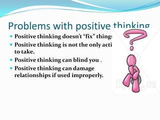 Problems with positive thinking
 Positive thinking doesn’t “fix” things.
 Positive thinking is not the only action
to take.
 Positive thinking can blind you .
 Positive thinking can damage
relationships if used improperly.
 