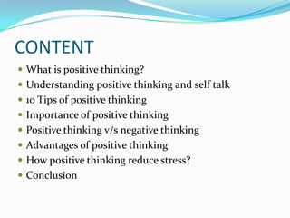 CONTENT
 What is positive thinking?
 Understanding positive thinking and self talk
 10 Tips of positive thinking
 Importance of positive thinking
 Positive thinking v/s negative thinking
 Advantages of positive thinking
 How positive thinking reduce stress?
 Conclusion
 