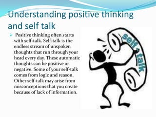 Understanding positive thinking
and self talk
 Positive thinking often starts
with self-talk. Self-talk is the
endless stream of unspoken
thoughts that run through your
head every day. These automatic
thoughts can be positive or
negative. Some of your self-talk
comes from logic and reason.
Other self-talk may arise from
misconceptions that you create
because of lack of information.
 