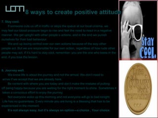8 ways to create positive attitude
7. Stay cool.
If someone cuts us off in traffic or skips the queue at our local cinema, we
may feel our blood pressure begin to rise and feel the need to react in a negative
manner. We get uptight with other people’s actions, and in the end we punish
ourselves for their bad behaviour.
We and up losing control over our own actions because of the way other
people act. But we are responsible for our own action, regardless of how rude other
people may act. If it’s hard to stay cool, remember: you are the one who loses in the
end, if you lose the lesson.
8. Journey well.
We know life is about the journey and not the arrival. We don’t need to
arrive if we accept that we are already here.
Be content with where you are today and don’t make the mistake of putting
off being happy because you are waiting for the right moment to shine. Sometimes it
takes a conscious effort to enjoy the journey.
Not everyone woke up this morning and not everyone will go to bed tonight.
Life has no guarantees. Every minute you are living is a blessing that has to be
experienced in the moment.
It’s not always easy, but it’s always an option—a choice , Your choice.
 