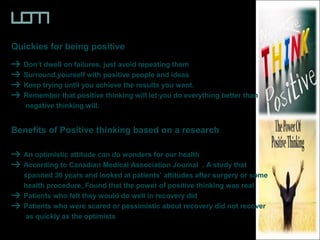 Quickies for being positive
Don’t dwell on failures, just avoid repeating them
Surround yourself with positive people and ideas
Keep trying until you achieve the results you want.
Remember that positive thinking will let you do everything better than
negative thinking will.
Benefits of Positive thinking based on a research
An optimistic attitude can do wonders for our health
According to Canadian Medical Association Journal , A study that
spanned 30 years and looked at patients’ attitudes after surgery or some
health procedure, Found that the power of positive thinking was real
Patients who felt they would do well in recovery did
Patients who were scared or pessimistic about recovery did not recover
as quickly as the optimists
 