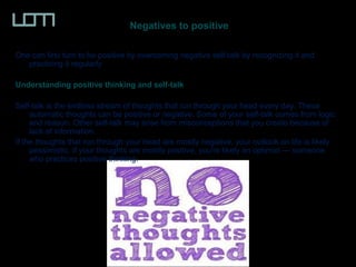 Negatives to positive
One can first turn to be positive by overcoming negative self-talk by recognizing it and
practicing it regularly
Understanding positive thinking and self-talk
Self-talk is the endless stream of thoughts that run through your head every day. These
automatic thoughts can be positive or negative. Some of your self-talk comes from logic
and reason. Other self-talk may arise from misconceptions that you create because of
lack of information.
If the thoughts that run through your head are mostly negative, your outlook on life is likely
pessimistic. If your thoughts are mostly positive, you're likely an optimist — someone
who practices positive thinking.
 