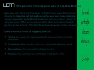 How positive thinking gives way to negative thinking
When your self –talk is mainly negative , it doesn't mean you're doomed to an
unhappy life. Negative self-talk just means that your own misperceptions,
lack of information and distorted ideas have overpowered your capacity for
logic and reason. Often we are unaware of the effect our negative thoughts
can have on our behavior. Automatic thoughts can be words, images, memories
Some common forms of negative self-talk:
Filtering :You magnify the negative aspects of a situation and filter out all of the
positive ones
Personalizing : When something bad occurs, you automatically blame yourself.
Catastrophizing : You automatically anticipate the worst.
Polarizing : You see things only as either good or bad, black or white.
 