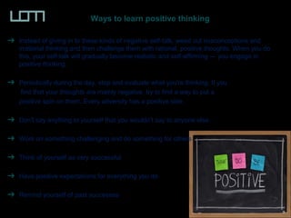 Ways to learn positive thinking
Instead of giving in to these kinds of negative self-talk, weed out misconceptions and
irrational thinking and then challenge them with rational, positive thoughts. When you do
this, your self-talk will gradually become realistic and self-affirming — you engage in
positive thinking.
Periodically during the day, stop and evaluate what you're thinking. If you
find that your thoughts are mainly negative, try to find a way to put a
positive spin on them. Every adversity has a positive side.
Don't say anything to yourself that you wouldn't say to anyone else.
Work on something challenging and do something for others
Think of yourself as very successful
Have positive expectations for everything you do
Remind yourself of past successes
 