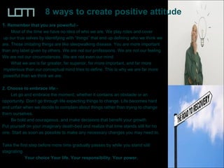 8 ways to create positive attitude
1. Remember that you are powerful:-
Most of the time we have no idea of who we are. We play roles and cover
up our true selves by identifying with “things” that end up defining who we think we
are. Those imitating things are like sleepwalking disease. You are more important
than any label given by others. We are not our professions. We are not our feeling.
We are not our circumstances. We are not even our mind.
What we are is far greater, far superior, far more important, and far more
mysterious than our conceptual mind tries to define. This is why we are far more
powerful than we think we are.
2. Choose to embrace life:-
Let go and embrace the moment, whether it contains an obstacle or an
opportunity. Don’t go through life expecting things to change. Life becomes hard
and unfair when we decide to complain about things rather than trying to change
them ourselves.
Be bold and courageous, and make decisions that benefit your growth.
Put yourself on your imaginary death-bed and realize that time stands still for no
one. Start as soon as possible to make any necessary changes you may need to.
Take the first step before more time gradually passes by while you stand still
stagnating.
Your choice Your life. Your responsibility. Your power.
 