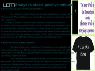 8 ways to create positive attitude
3. Realize that you get to control your reactions.
We create our outside reality by the thoughts and beliefs we maintain about
life in general. What we believe in our inner world, we see in our outer world—not the
other way around.
We all have problems, and we’re often tested by circumstances outside of
our control. Even though you may not be in control of what’s going on outside of you,
you most definitely can control your reaction to those situation. We have the power
because our inner world (cause) affects the influence we allow the outer world (effect)
to have on us. So next time you hear somebody mention that you have great personal
power, know they are 100% correct. You have more control than you think.
4. Know that no one is better qualified.
We place far too much emphasis on other people’s opinions about us, often
to the exclusion of our own. This takes away from our own personal power. No matter
what anybody says about you, it doesn’t hold any significance to who you truly are unless
you identify or agree with them.
Stop identifying with other people’s opinions and become aware of how you
see yourself . Nobody knows you better than you do. Never accept another person’s reality
as your own. Always believe that you can achieve anything you put your mind to.
And, most importantly never let another person’s opinion of you affect what you
believe about yourself.
 