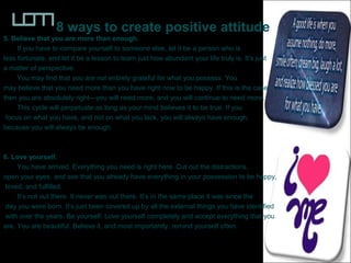 8 ways to create positive attitude
5. Believe that you are more than enough.
If you have to compare yourself to someone else, let it be a person who is
less fortunate, and let it be a lesson to learn just how abundant your life truly is. It’s just
a matter of perspective.
You may find that you are not entirely grateful for what you possess. You
may believe that you need more than you have right now to be happy. If this is the case
then you are absolutely right—you will need more, and you will continue to need more.
This cycle will perpetuate as long as your mind believes it to be true. If you
focus on what you have, and not on what you lack, you will always have enough,
because you will always be enough.
6. Love yourself.
You have arrived. Everything you need is right here. Cut out the distractions,
open your eyes, and see that you already have everything in your possession to be happy,
loved, and fulfilled.
It’s not out there. It never was out there. It’s in the same place it was since the
day you were born. It’s just been covered up by all the external things you have identified
with over the years. Be yourself. Love yourself completely and accept everything that you
are. You are beautiful. Believe it, and most importantly, remind yourself often.
 