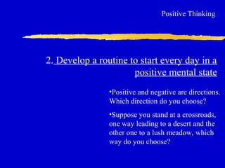2. Develop a routine to start every day in a
positive mental state
Positive Thinking
•Positive and negative are directions.
Which direction do you choose?
•Suppose you stand at a crossroads,
one way leading to a desert and the
other one to a lush meadow, which
way do you choose?
 