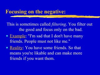 Focusing on the negative:
This is sometimes called filtering. You filter out
the good and focus only on the bad.
• Example: "I'm sad that I don't have many
friends. People must not like me."
• Reality: You have some friends. So that
means you're likable and can make more
friends if you want them.
 