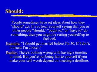 Should:
People sometimes have set ideas about how they
"should" act. If you hear yourself saying that you or
other people "should," "ought to," or "have to" do
something, then you might be setting yourself up to
feel bad.
Example: "I should get married before I'm 30. If I don't,
it means I'm a loser."
Reality: There's nothing wrong with having a timeline
in mind. But you're not being fair to yourself if you
make your self-worth depend on meeting a deadline.
 