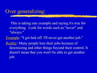 Over generalizing:
This is taking one example and saying it's true for
everything. Look for words such as "never" and
"always."
Example: "I got laid off. I'll never get another job."
Reality: Many people lose their jobs because of
downsizing and other things beyond their control. It
doesn't mean that you won't be able to get another
job.
 