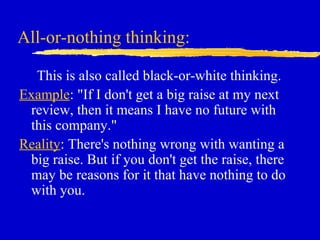 All-or-nothing thinking:
This is also called black-or-white thinking.
Example: "If I don't get a big raise at my next
review, then it means I have no future with
this company."
Reality: There's nothing wrong with wanting a
big raise. But if you don't get the raise, there
may be reasons for it that have nothing to do
with you.
 