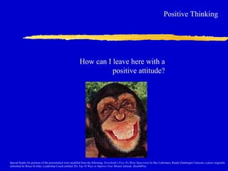 How can I leave here with a
positive attitude?
Positive Thinking
Special thanks for portions of this presentation were modified from the following: Everybody's Free (To Wear Sunscreen) by Baz Luhrmann, Randy Glasbergen Cartoons, a piece originally
submitted by Bruce St.John, Leadership Coach entitled The Top 10 Ways to Improve Your Mental Attitude, HealthWise
 