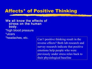 Affects* of Positive Thinking
We all know the effects of
stress on the human
body.
*high blood pressure
*ulcers
*headaches, etc. Can’t positive thinking result in the
reverse effects? Both lab research and
survey research indicate that positive
emotions help people who were
previously under stress relax back to
their physiological baseline
 