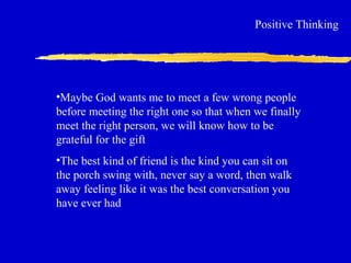 Positive Thinking
•Maybe God wants me to meet a few wrong people
before meeting the right one so that when we finally
meet the right person, we will know how to be
grateful for the gift
•The best kind of friend is the kind you can sit on
the porch swing with, never say a word, then walk
away feeling like it was the best conversation you
have ever had
 