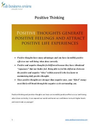 1 www.arabbusinessreview.com 
Positive Thinking 
 Positive thoughts have many advantages and can have incredibly positive 
effect on our well-being when done correctly. 
 Positive and negative thoughts feel different because they have vibrational 
“signatures” that our bodies feel. Being able to feel the difference between 
the positive and negative “vibes” within yourself is the key factor to 
maintaining daily positive thoughts 
 Since positive thoughts are stronger than negative ones, your “lifted” energy 
most likely will break through the negative cycle surrounding you. 
Positive thinking and positive thoughts can have an incredibly positive effect on our well-being 
when done correctly; it can expand our world and boost our confidence to much higher levels 
and even make us younger! 
 
