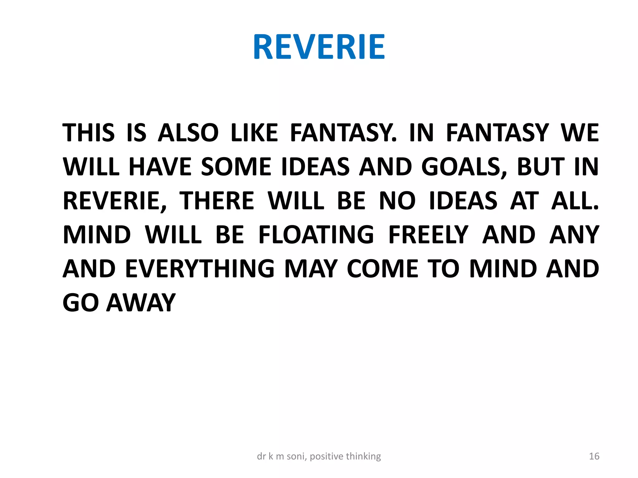 REVERIE
THIS IS ALSO LIKE FANTASY. IN FANTASY WE
WILL HAVE SOME IDEAS AND GOALS, BUT IN
REVERIE, THERE WILL BE NO IDEAS AT ALL.
MIND WILL BE FLOATING FREELY AND ANY
AND EVERYTHING MAY COME TO MIND AND
GO AWAY
16dr k m soni, positive thinking
 