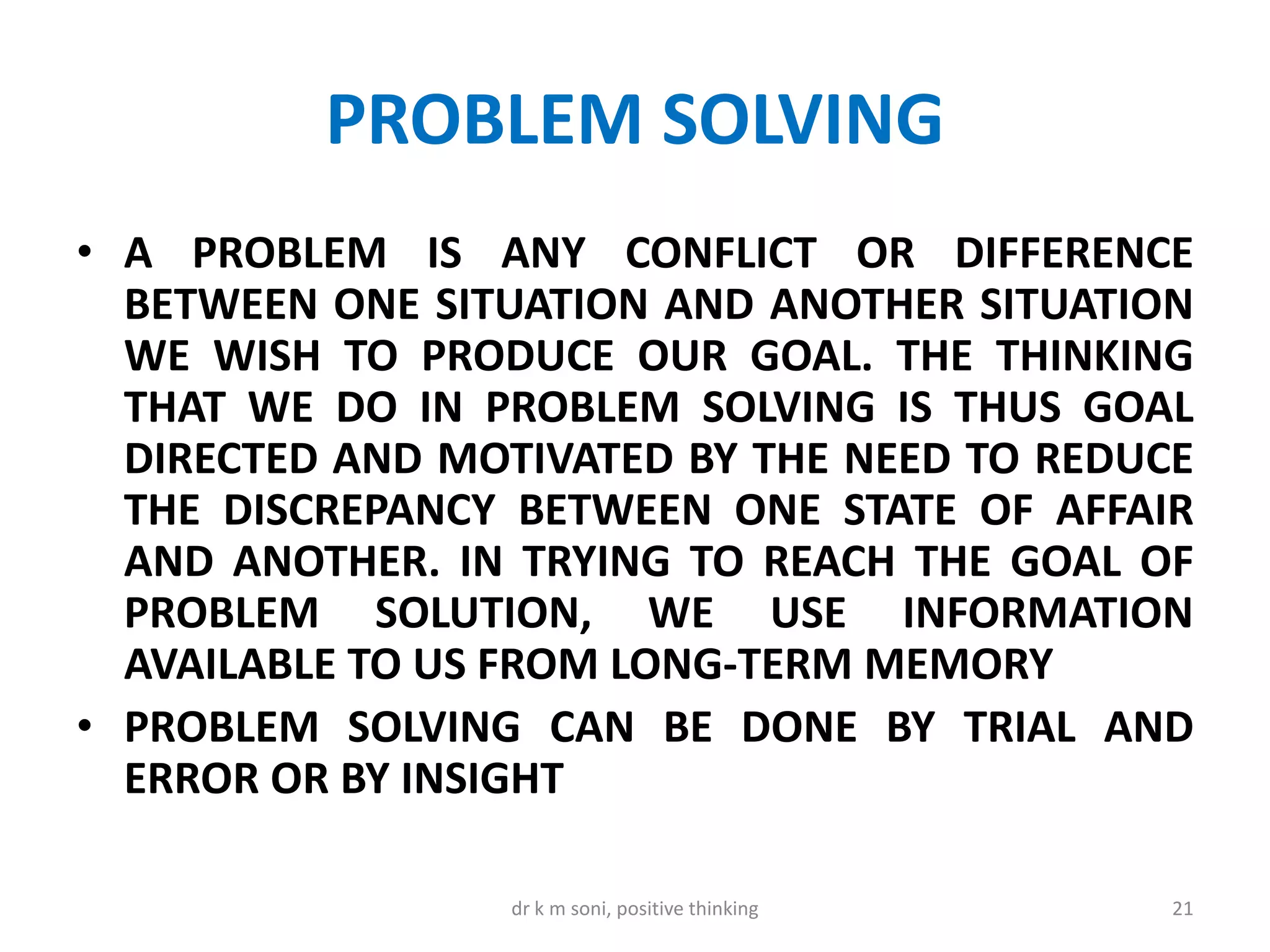 PROBLEM SOLVING
• A PROBLEM IS ANY CONFLICT OR DIFFERENCE
BETWEEN ONE SITUATION AND ANOTHER SITUATION
WE WISH TO PRODUCE OUR GOAL. THE THINKING
THAT WE DO IN PROBLEM SOLVING IS THUS GOAL
DIRECTED AND MOTIVATED BY THE NEED TO REDUCE
THE DISCREPANCY BETWEEN ONE STATE OF AFFAIR
AND ANOTHER. IN TRYING TO REACH THE GOAL OF
PROBLEM SOLUTION, WE USE INFORMATION
AVAILABLE TO US FROM LONG-TERM MEMORY
• PROBLEM SOLVING CAN BE DONE BY TRIAL AND
ERROR OR BY INSIGHT
21dr k m soni, positive thinking
 