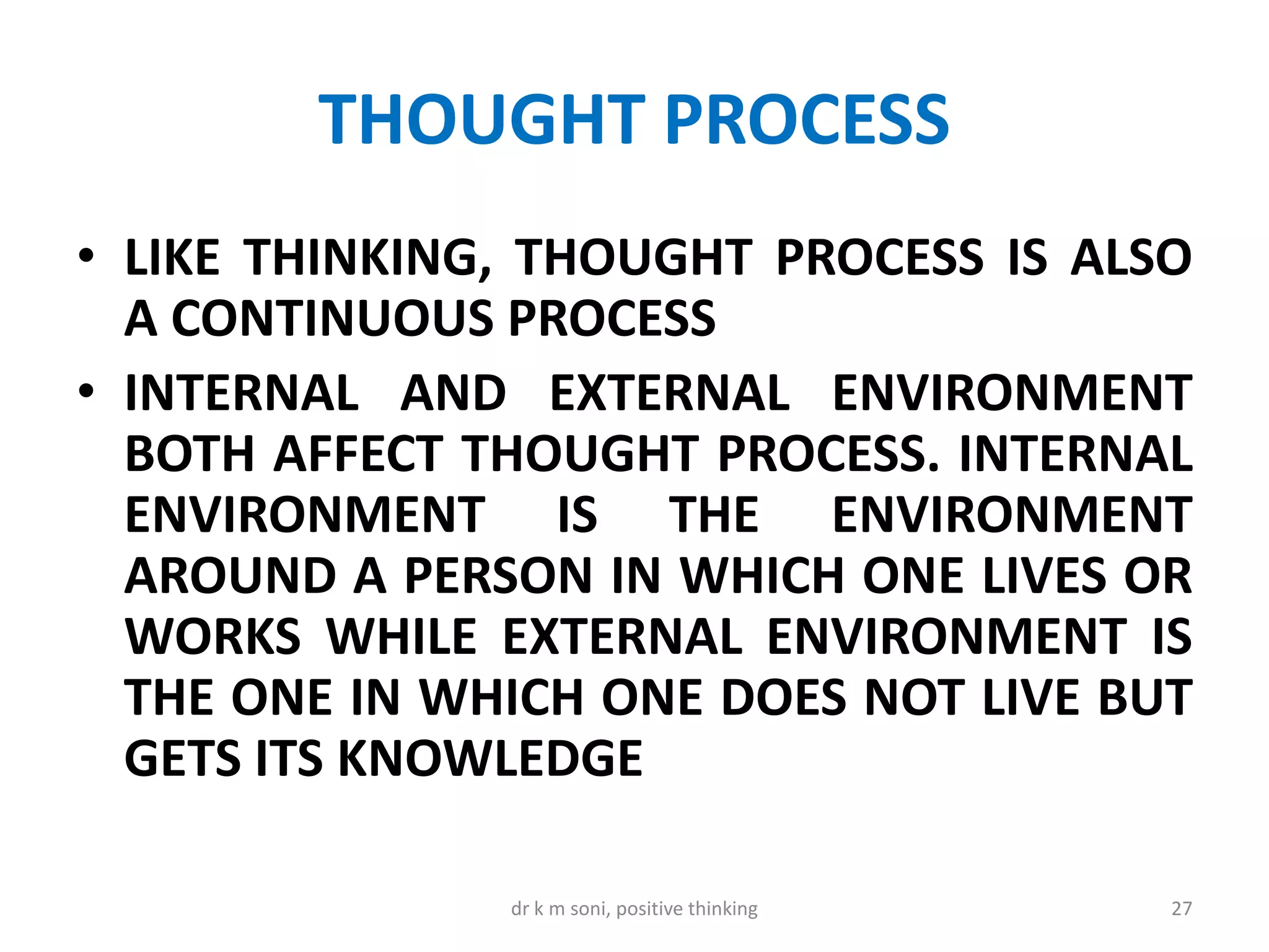 THOUGHT PROCESS
• LIKE THINKING, THOUGHT PROCESS IS ALSO
A CONTINUOUS PROCESS
• INTERNAL AND EXTERNAL ENVIRONMENT
BOTH AFFECT THOUGHT PROCESS. INTERNAL
ENVIRONMENT IS THE ENVIRONMENT
AROUND A PERSON IN WHICH ONE LIVES OR
WORKS WHILE EXTERNAL ENVIRONMENT IS
THE ONE IN WHICH ONE DOES NOT LIVE BUT
GETS ITS KNOWLEDGE
27dr k m soni, positive thinking
 