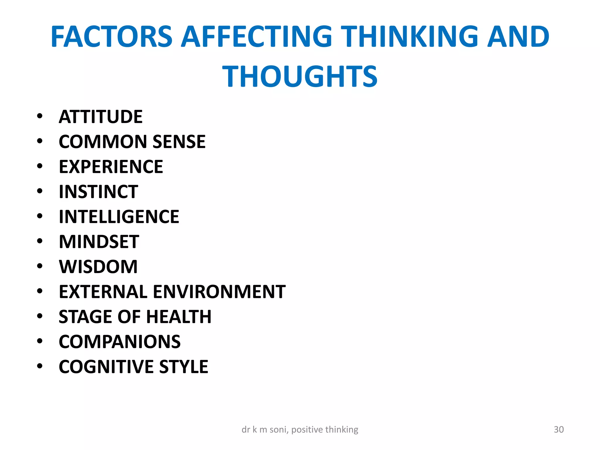 FACTORS AFFECTING THINKING AND
THOUGHTS
• ATTITUDE
• COMMON SENSE
• EXPERIENCE
• INSTINCT
• INTELLIGENCE
• MINDSET
• WISDOM
• EXTERNAL ENVIRONMENT
• STAGE OF HEALTH
• COMPANIONS
• COGNITIVE STYLE
30dr k m soni, positive thinking
 