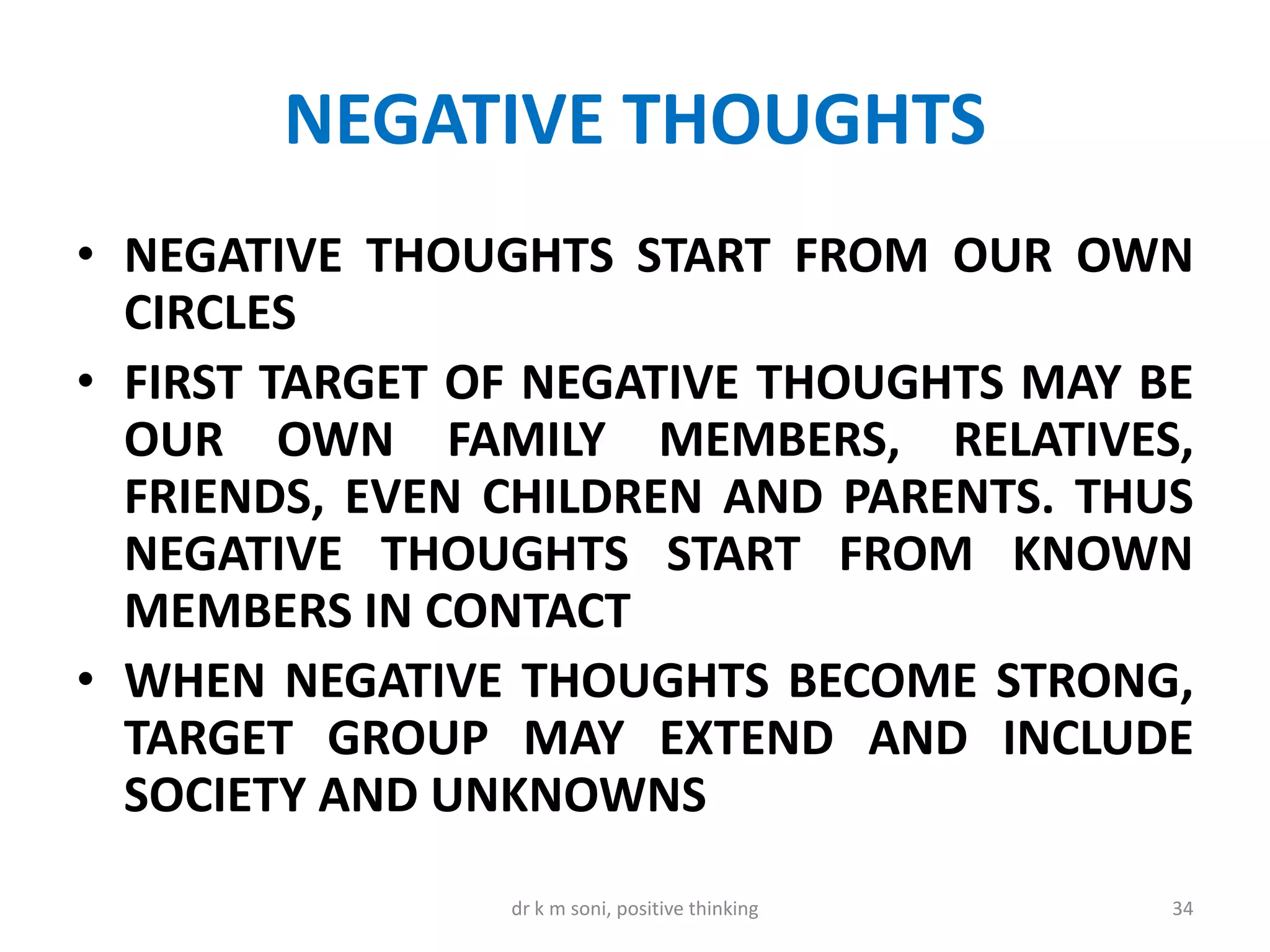 NEGATIVE THOUGHTS
• NEGATIVE THOUGHTS START FROM OUR OWN
CIRCLES
• FIRST TARGET OF NEGATIVE THOUGHTS MAY BE
OUR OWN FAMILY MEMBERS, RELATIVES,
FRIENDS, EVEN CHILDREN AND PARENTS. THUS
NEGATIVE THOUGHTS START FROM KNOWN
MEMBERS IN CONTACT
• WHEN NEGATIVE THOUGHTS BECOME STRONG,
TARGET GROUP MAY EXTEND AND INCLUDE
SOCIETY AND UNKNOWNS
34dr k m soni, positive thinking
 