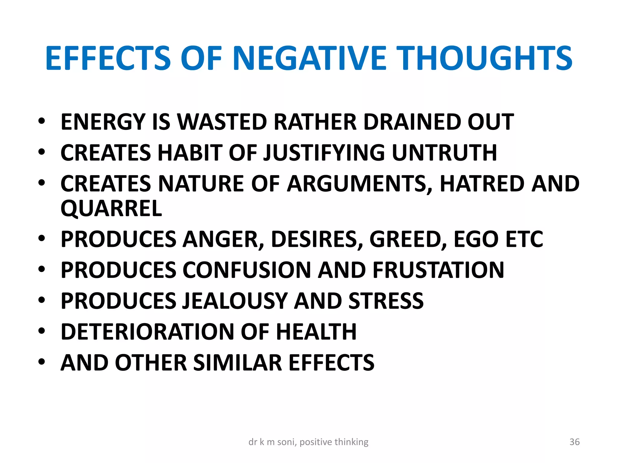 EFFECTS OF NEGATIVE THOUGHTS
• ENERGY IS WASTED RATHER DRAINED OUT
• CREATES HABIT OF JUSTIFYING UNTRUTH
• CREATES NATURE OF ARGUMENTS, HATRED AND
QUARREL
• PRODUCES ANGER, DESIRES, GREED, EGO ETC
• PRODUCES CONFUSION AND FRUSTATION
• PRODUCES JEALOUSY AND STRESS
• DETERIORATION OF HEALTH
• AND OTHER SIMILAR EFFECTS
36dr k m soni, positive thinking
 