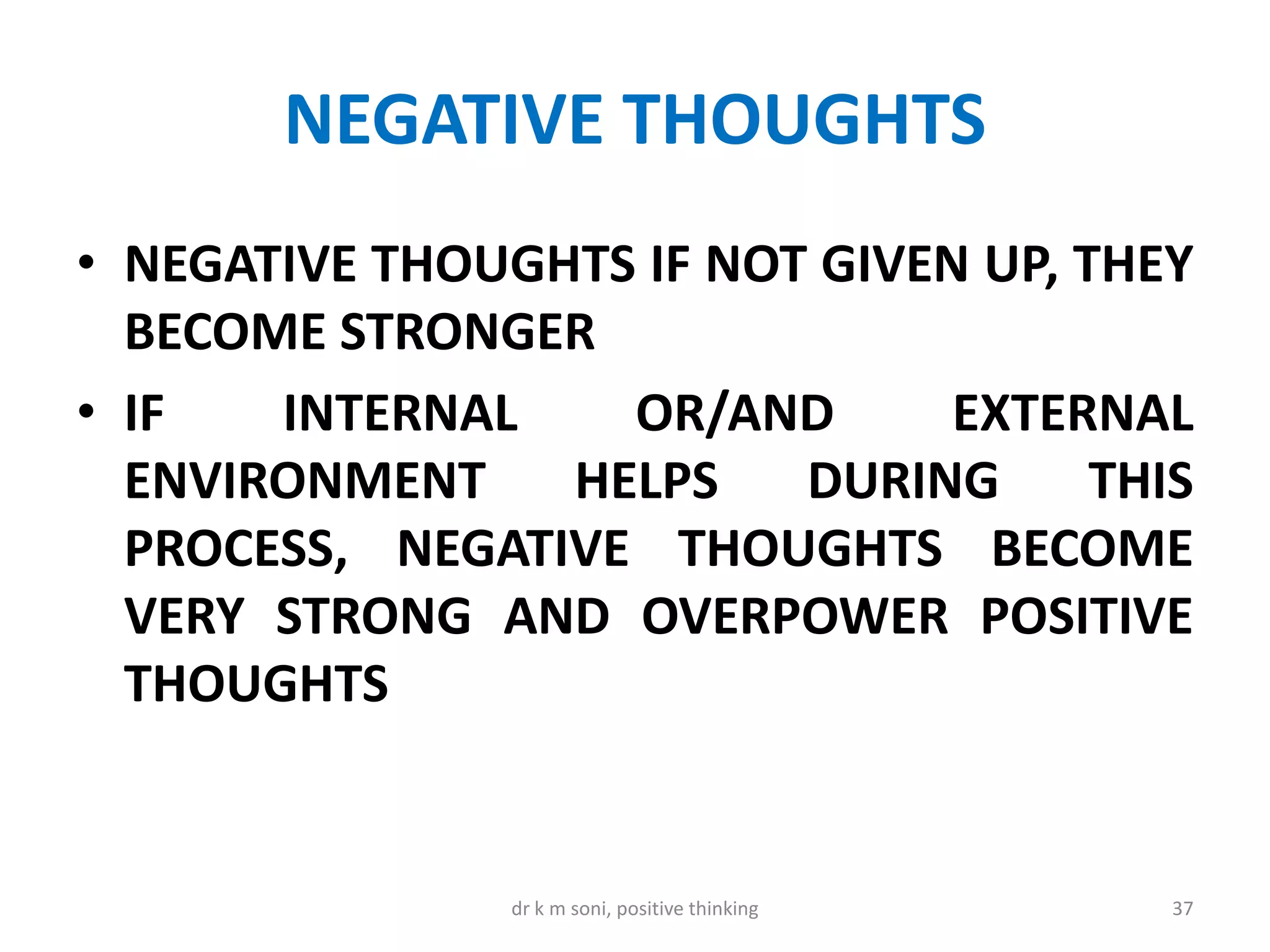 NEGATIVE THOUGHTS
• NEGATIVE THOUGHTS IF NOT GIVEN UP, THEY
BECOME STRONGER
• IF INTERNAL OR/AND EXTERNAL
ENVIRONMENT HELPS DURING THIS
PROCESS, NEGATIVE THOUGHTS BECOME
VERY STRONG AND OVERPOWER POSITIVE
THOUGHTS
37dr k m soni, positive thinking
 