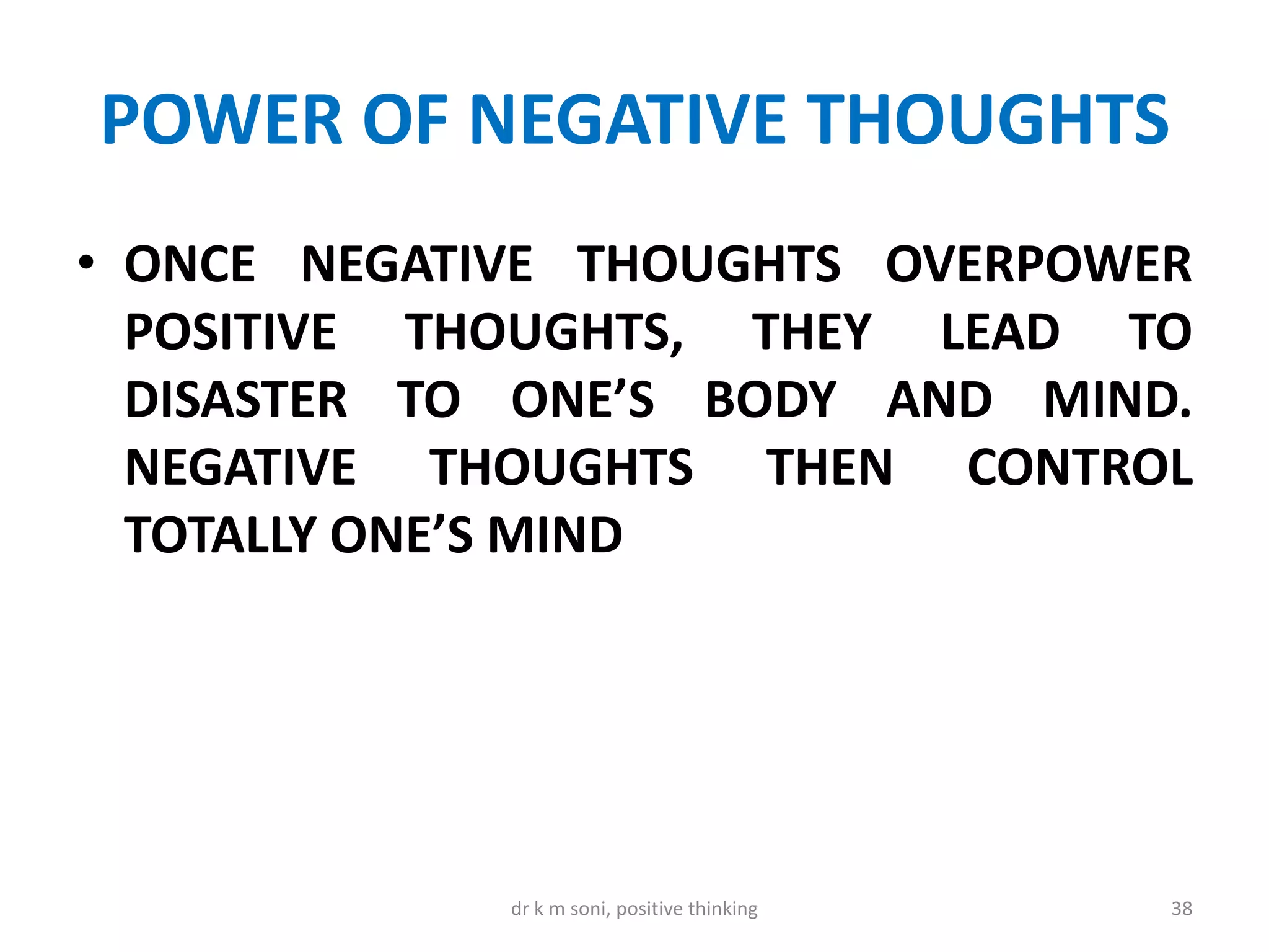 POWER OF NEGATIVE THOUGHTS
• ONCE NEGATIVE THOUGHTS OVERPOWER
POSITIVE THOUGHTS, THEY LEAD TO
DISASTER TO ONE’S BODY AND MIND.
NEGATIVE THOUGHTS THEN CONTROL
TOTALLY ONE’S MIND
38dr k m soni, positive thinking
 