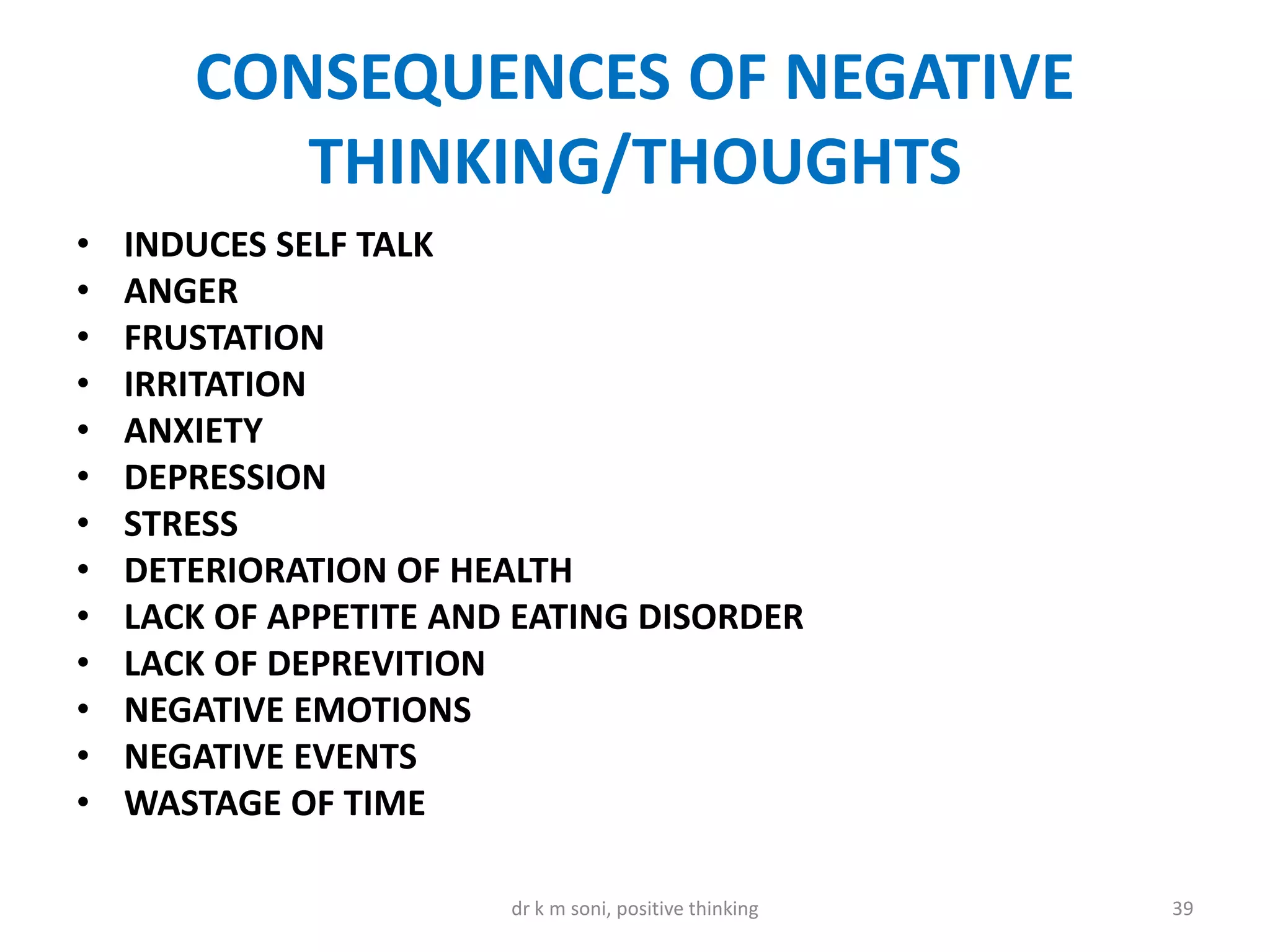CONSEQUENCES OF NEGATIVE
THINKING/THOUGHTS
• INDUCES SELF TALK
• ANGER
• FRUSTATION
• IRRITATION
• ANXIETY
• DEPRESSION
• STRESS
• DETERIORATION OF HEALTH
• LACK OF APPETITE AND EATING DISORDER
• LACK OF DEPREVITION
• NEGATIVE EMOTIONS
• NEGATIVE EVENTS
• WASTAGE OF TIME
39dr k m soni, positive thinking
 