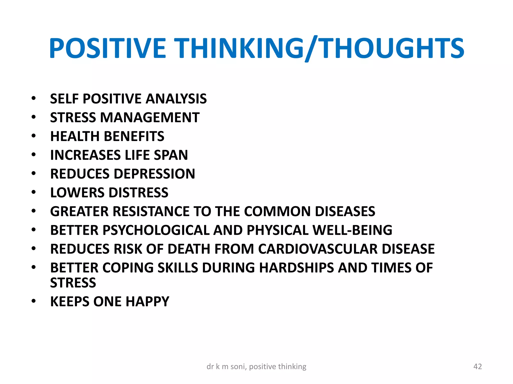 POSITIVE THINKING/THOUGHTS
• SELF POSITIVE ANALYSIS
• STRESS MANAGEMENT
• HEALTH BENEFITS
• INCREASES LIFE SPAN
• REDUCES DEPRESSION
• LOWERS DISTRESS
• GREATER RESISTANCE TO THE COMMON DISEASES
• BETTER PSYCHOLOGICAL AND PHYSICAL WELL-BEING
• REDUCES RISK OF DEATH FROM CARDIOVASCULAR DISEASE
• BETTER COPING SKILLS DURING HARDSHIPS AND TIMES OF
STRESS
• KEEPS ONE HAPPY
42dr k m soni, positive thinking
 