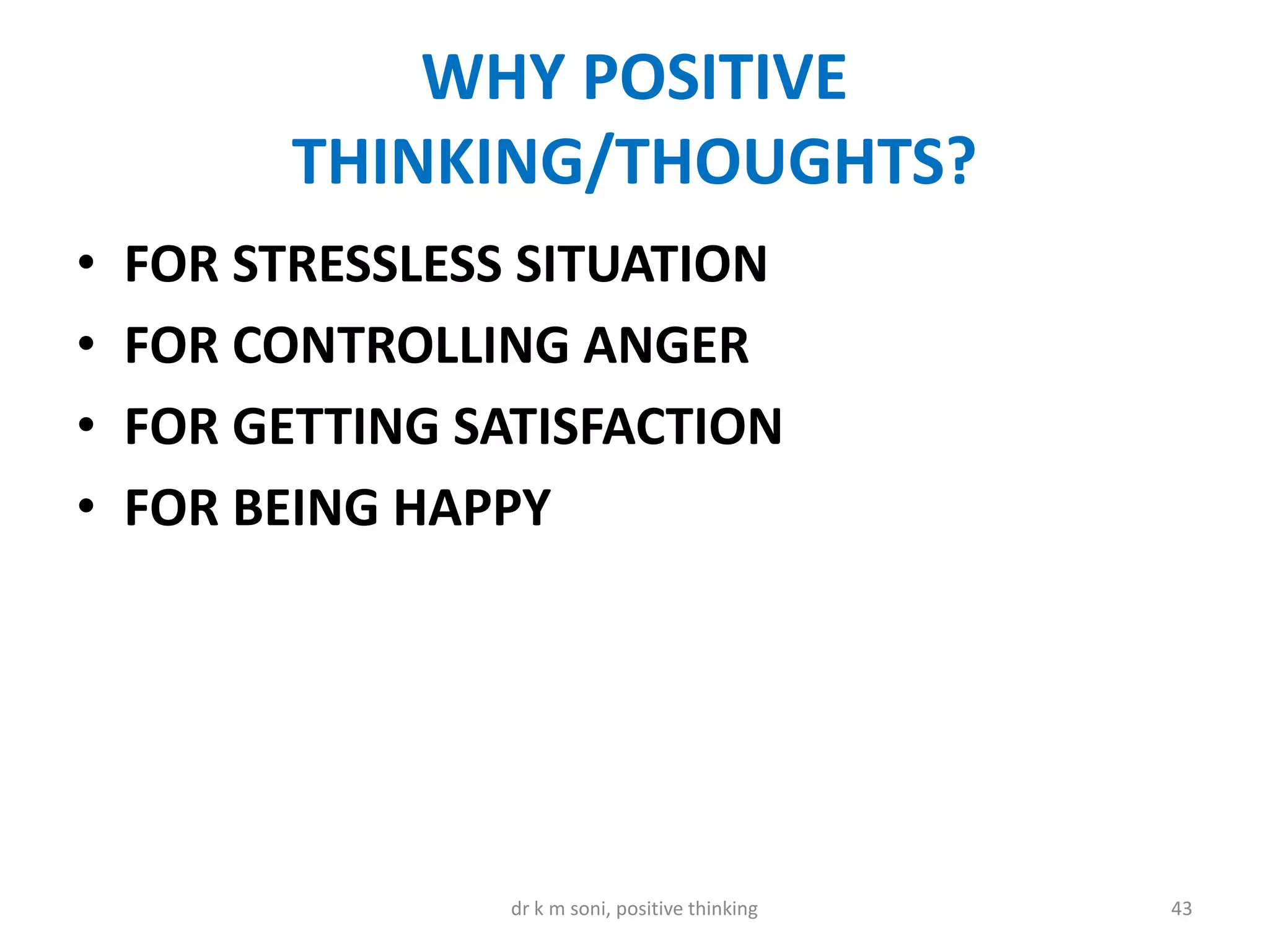 WHY POSITIVE
THINKING/THOUGHTS?
• FOR STRESSLESS SITUATION
• FOR CONTROLLING ANGER
• FOR GETTING SATISFACTION
• FOR BEING HAPPY
43dr k m soni, positive thinking
 