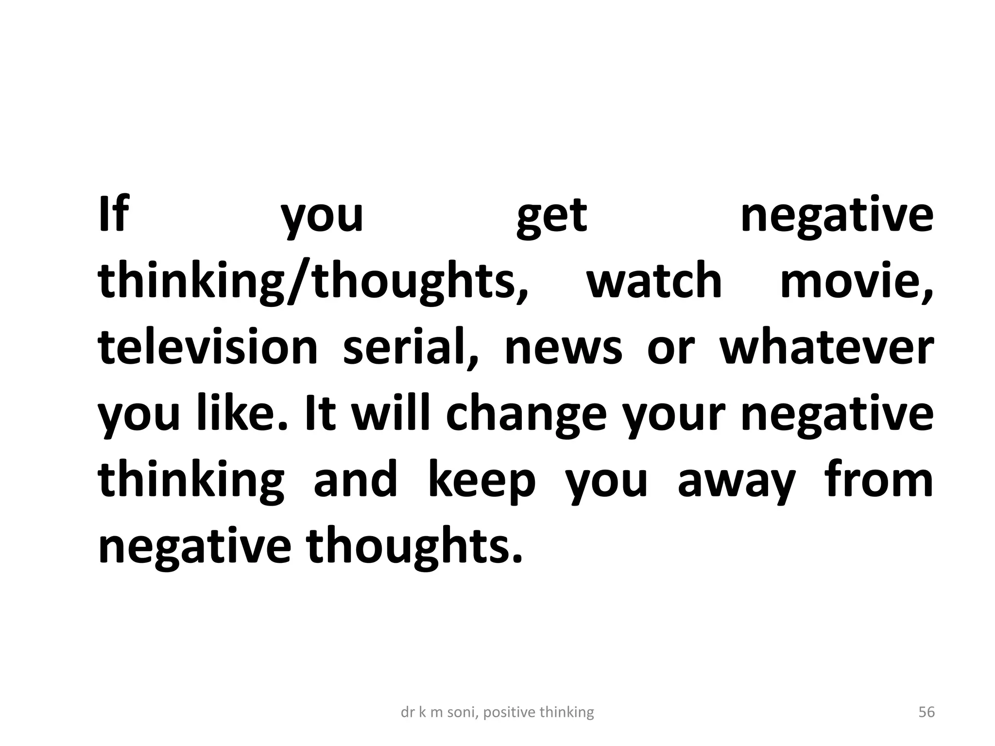 dr k m soni, positive thinking 56
If you get negative
thinking/thoughts, watch movie,
television serial, news or whatever
you like. It will change your negative
thinking and keep you away from
negative thoughts.
 
