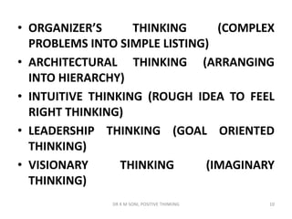 • ORGANIZER’S THINKING (COMPLEX
PROBLEMS INTO SIMPLE LISTING)
• ARCHITECTURAL THINKING (ARRANGING
INTO HIERARCHY)
• INTUITIVE THINKING (ROUGH IDEA TO FEEL
RIGHT THINKING)
• LEADERSHIP THINKING (GOAL ORIENTED
THINKING)
• VISIONARY THINKING (IMAGINARY
THINKING)
10DR K M SONI, POSITIVE THINKING
 