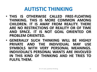AUTISTIC THINKING
• THIS IS OTHERWISE CALLED FREE-FLOATING
THINKING. THIS IS MORE COMMON AMONG
CHILDREN. IT IS AWAY FROM REALITY. THERE
ARE NO RESTRICTIONS OF REALITY OR OF TIME
AND SPACE. IT IS NOT GOAL ORIENTED OR
PROBLEM ORIENTED.
• GENERALLY SUCH THINKING WILL BE HIGHLY
PRIVATE AND THE INDIVIDUAL MAY USE
SYMBOLS WITH VERY PERSONAL MEANINGS.
INDIVIDUAL’S PERSONAL WANTS ARE INVOLVED
IN THIS KIND OF THINKING AND HE TRIES TO
FULFIL THEM.
11dr k m soni, positive thinking
 