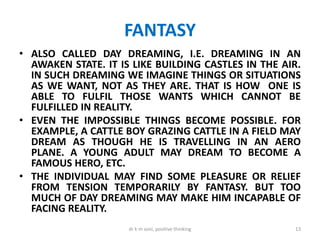 FANTASY
• ALSO CALLED DAY DREAMING, I.E. DREAMING IN AN
AWAKEN STATE. IT IS LIKE BUILDING CASTLES IN THE AIR.
IN SUCH DREAMING WE IMAGINE THINGS OR SITUATIONS
AS WE WANT, NOT AS THEY ARE. THAT IS HOW ONE IS
ABLE TO FULFIL THOSE WANTS WHICH CANNOT BE
FULFILLED IN REALITY.
• EVEN THE IMPOSSIBLE THINGS BECOME POSSIBLE. FOR
EXAMPLE, A CATTLE BOY GRAZING CATTLE IN A FIELD MAY
DREAM AS THOUGH HE IS TRAVELLING IN AN AERO
PLANE. A YOUNG ADULT MAY DREAM TO BECOME A
FAMOUS HERO, ETC.
• THE INDIVIDUAL MAY FIND SOME PLEASURE OR RELIEF
FROM TENSION TEMPORARILY BY FANTASY. BUT TOO
MUCH OF DAY DREAMING MAY MAKE HIM INCAPABLE OF
FACING REALITY.
13dr k m soni, positive thinking
 