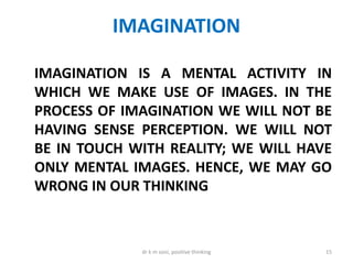 IMAGINATION
IMAGINATION IS A MENTAL ACTIVITY IN
WHICH WE MAKE USE OF IMAGES. IN THE
PROCESS OF IMAGINATION WE WILL NOT BE
HAVING SENSE PERCEPTION. WE WILL NOT
BE IN TOUCH WITH REALITY; WE WILL HAVE
ONLY MENTAL IMAGES. HENCE, WE MAY GO
WRONG IN OUR THINKING
15dr k m soni, positive thinking
 